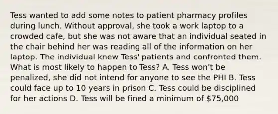 Tess wanted to add some notes to patient pharmacy profiles during lunch. Without approval, she took a work laptop to a crowded cafe, but she was not aware that an individual seated in the chair behind her was reading all of the information on her laptop. The individual knew Tess' patients and confronted them. What is most likely to happen to Tess? A. Tess won't be penalized, she did not intend for anyone to see the PHI B. Tess could face up to 10 years in prison C. Tess could be disciplined for her actions D. Tess will be fined a minimum of 75,000