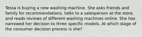 Tessa is buying a new washing machine. She asks friends and family for recommendations, talks to a salesperson at the store, and reads reviews of different washing machines online. She has narrowed her decision to three specific models. At which stage of the consumer decision process is she?