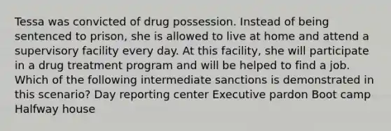 Tessa was convicted of drug possession. Instead of being sentenced to prison, she is allowed to live at home and attend a supervisory facility every day. At this facility, she will participate in a drug treatment program and will be helped to find a job. Which of the following intermediate sanctions is demonstrated in this scenario? Day reporting center Executive pardon Boot camp Halfway house