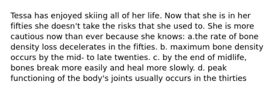 Tessa has enjoyed skiing all of her life. Now that she is in her fifties she doesn't take the risks that she used to. She is more cautious now than ever because she knows: a.the rate of bone density loss decelerates in the fifties. b. maximum bone density occurs by the mid- to late twenties. c. by the end of midlife, bones break more easily and heal more slowly. d. peak functioning of the body's joints usually occurs in the thirties