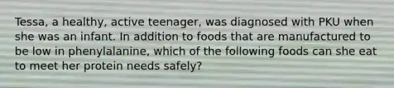 Tessa, a healthy, active teenager, was diagnosed with PKU when she was an infant. In addition to foods that are manufactured to be low in phenylalanine, which of the following foods can she eat to meet her protein needs safely?