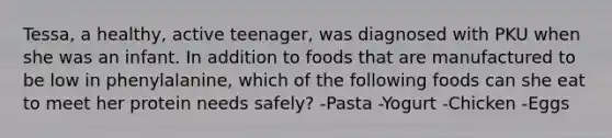 Tessa, a healthy, active teenager, was diagnosed with PKU when she was an infant. In addition to foods that are manufactured to be low in phenylalanine, which of the following foods can she eat to meet her protein needs safely? -Pasta -Yogurt -Chicken -Eggs