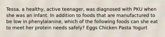 Tessa, a healthy, active teenager, was diagnosed with PKU when she was an infant. In addition to foods that are manufactured to be low in phenylalanine, which of the following foods can she eat to meet her protein needs safely? Eggs Chicken Pasta Yogurt