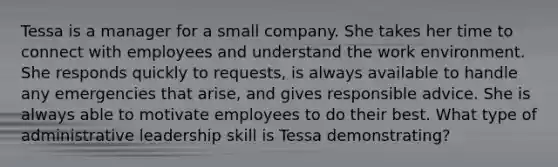 Tessa is a manager for a small company. She takes her time to connect with employees and understand the work environment. She responds quickly to requests, is always available to handle any emergencies that arise, and gives responsible advice. She is always able to motivate employees to do their best. What type of administrative leadership skill is Tessa demonstrating?