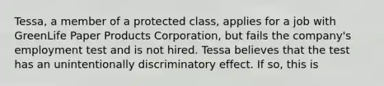 ​Tessa, a member of a protected class, applies for a job with GreenLife Paper Products Corporation, but fails the company's employment test and is not hired. Tessa believes that the test has an unintentionally discriminatory effect. If so, this is