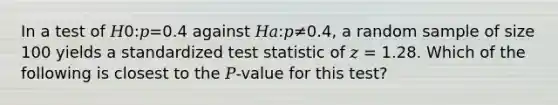 In a test of 𝐻0:𝑝=0.4 against 𝐻𝑎:𝑝≠0.4, a random sample of size 100 yields a standardized test statistic of 𝑧 = 1.28. Which of the following is closest to the 𝑃-value for this test?