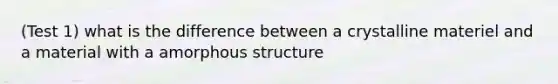 (Test 1) what is the difference between a crystalline materiel and a material with a amorphous structure