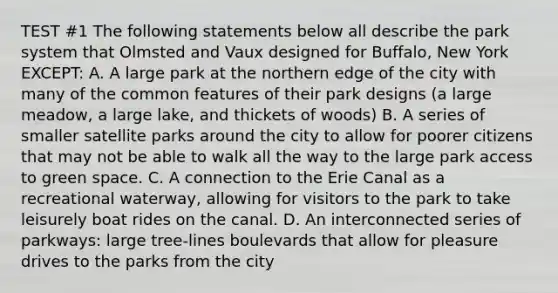 TEST #1 The following statements below all describe the park system that Olmsted and Vaux designed for Buffalo, New York EXCEPT: A. A large park at the northern edge of the city with many of the common features of their park designs (a large meadow, a large lake, and thickets of woods) B. A series of smaller satellite parks around the city to allow for poorer citizens that may not be able to walk all the way to the large park access to green space. C. A connection to the Erie Canal as a recreational waterway, allowing for visitors to the park to take leisurely boat rides on the canal. D. An interconnected series of parkways: large tree-lines boulevards that allow for pleasure drives to the parks from the city