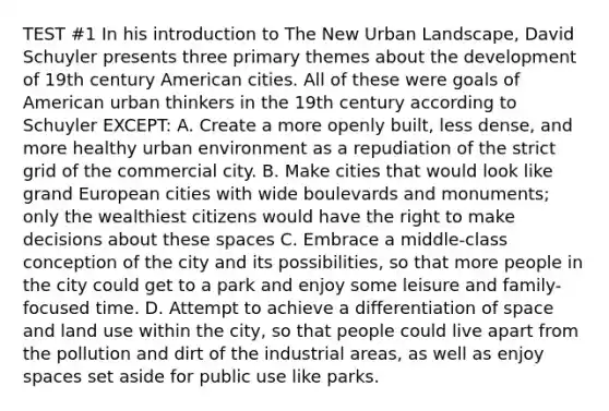 TEST #1 In his introduction to The New Urban Landscape, David Schuyler presents three primary themes about the development of 19th century American cities. All of these were goals of American urban thinkers in the 19th century according to Schuyler EXCEPT: A. Create a more openly built, less dense, and more healthy urban environment as a repudiation of the strict grid of the commercial city. B. Make cities that would look like grand European cities with wide boulevards and monuments; only the wealthiest citizens would have the right to make decisions about these spaces C. Embrace a middle-class conception of the city and its possibilities, so that more people in the city could get to a park and enjoy some leisure and family-focused time. D. Attempt to achieve a differentiation of space and land use within the city, so that people could live apart from the pollution and dirt of the industrial areas, as well as enjoy spaces set aside for public use like parks.