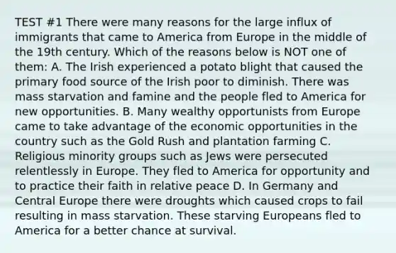 TEST #1 There were many reasons for the large influx of immigrants that came to America from Europe in the middle of the 19th century. Which of the reasons below is NOT one of them: A. The Irish experienced a potato blight that caused the primary food source of the Irish poor to diminish. There was mass starvation and famine and the people fled to America for new opportunities. B. Many wealthy opportunists from Europe came to take advantage of the economic opportunities in the country such as the Gold Rush and plantation farming C. Religious minority groups such as Jews were persecuted relentlessly in Europe. They fled to America for opportunity and to practice their faith in relative peace D. In Germany and Central Europe there were droughts which caused crops to fail resulting in mass starvation. These starving Europeans fled to America for a better chance at survival.