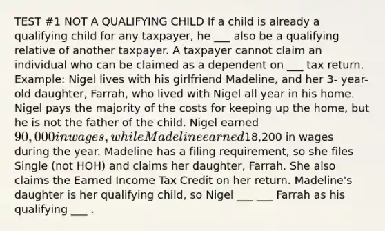 TEST #1 NOT A QUALIFYING CHILD If a child is already a qualifying child for any taxpayer, he ___ also be a qualifying relative of another taxpayer. A taxpayer cannot claim an individual who can be claimed as a dependent on ___ tax return. Example: Nigel lives with his girlfriend Madeline, and her 3- year-old daughter, Farrah, who lived with Nigel all year in his home. Nigel pays the majority of the costs for keeping up the home, but he is not the father of the child. Nigel earned 90,000 in wages, while Madeline earned18,200 in wages during the year. Madeline has a filing requirement, so she files Single (not HOH) and claims her daughter, Farrah. She also claims the Earned Income Tax Credit on her return. Madeline's daughter is her qualifying child, so Nigel ___ ___ Farrah as his qualifying ___ .