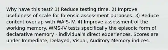 Why have this test? 1) Reduce testing time. 2) Improve usefulness of scale for forensic assessment purposes. 3) Reduce content overlap with WAIS-IV. 4) Improve assessment of the working memory. WMS-IV tests specifically the episodic form of declarative memory - individual's direct experiences. Scores are under Immediate, Delayed, Visual, Auditory Memory indices.