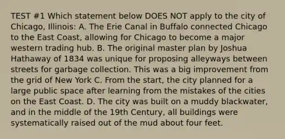 TEST #1 Which statement below DOES NOT apply to the city of Chicago, Illinois: A. The Erie Canal in Buffalo connected Chicago to the East Coast, allowing for Chicago to become a major western trading hub. B. The original master plan by Joshua Hathaway of 1834 was unique for proposing alleyways between streets for garbage collection. This was a big improvement from the grid of New York C. From the start, the city planned for a large public space after learning from the mistakes of the cities on the East Coast. D. The city was built on a muddy blackwater, and in the middle of the 19th Century, all buildings were systematically raised out of the mud about four feet.