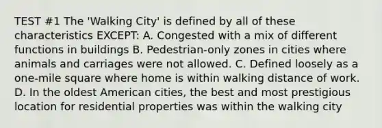 TEST #1 The 'Walking City' is defined by all of these characteristics EXCEPT: A. Congested with a mix of different functions in buildings B. Pedestrian-only zones in cities where animals and carriages were not allowed. C. Defined loosely as a one-mile square where home is within walking distance of work. D. In the oldest American cities, the best and most prestigious location for residential properties was within the walking city