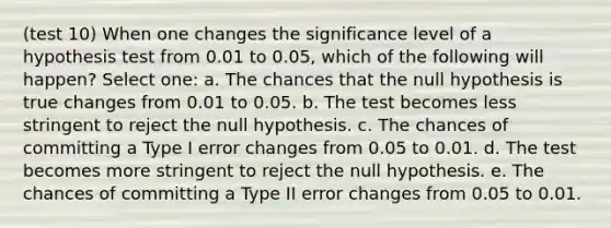 (test 10) When one changes the significance level of a hypothesis test from 0.01 to 0.05, which of the following will happen? Select one: a. The chances that the null hypothesis is true changes from 0.01 to 0.05. b. The test becomes less stringent to reject the null hypothesis. c. The chances of committing a Type I error changes from 0.05 to 0.01. d. The test becomes more stringent to reject the null hypothesis. e. The chances of committing a Type II error changes from 0.05 to 0.01.