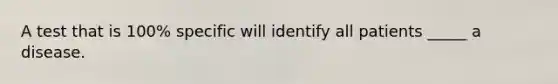 A test that is 100% specific will identify all patients _____ a disease.