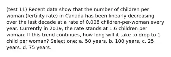 (test 11) Recent data show that the number of children per woman (fertility rate) in Canada has been linearly decreasing over the last decade at a rate of 0.008 children-per-woman every year. Currently in 2019, the rate stands at 1.6 children per woman. If this trend continues, how long will it take to drop to 1 child per woman? Select one: a. 50 years. b. 100 years. c. 25 years. d. 75 years.