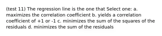 (test 11) The regression line is the one that Select one: a. maximizes the correlation coefficient b. yields a correlation coefficient of +1 or -1 c. minimizes the sum of the squares of the residuals d. minimizes the sum of the residuals