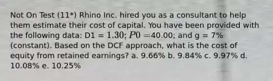 Not On Test (11*) Rhino Inc. hired you as a consultant to help them estimate their cost of capital. You have been provided with the following data: D1 = 1.30; P0 =40.00; and g = 7% (constant). Based on the DCF approach, what is the cost of equity from retained earnings? a. 9.66% b. 9.84% c. 9.97% d. 10.08% e. 10.25%