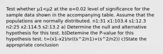 Test whether μ1<μ2 at the α=0.02 level of significance for the sample data shown in the accompanying table. Assume that the populations are normally distributed. n1:31 x1:103.4 s1:12.3 n2:25 x2:114.5 s2:13.2 a) Determine the null and alternative hypothesis for this test. b)Detemine the​ P-value for this hypothesis test. t=(x1-x2)/sr((s^2/n1)+(s^2/n2)) c)State the appropriate conclusion