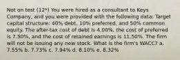 Not on test (12*) You were hired as a consultant to Keys Company, and you were provided with the following data: Target capital structure: 40% debt, 10% preferred, and 50% common equity. The after-tax cost of debt is 4.00%, the cost of preferred is 7.50%, and the cost of retained earnings is 11.50%. The firm will not be issuing any new stock. What is the firm's WACC? a. 7.55% b. 7.73% c. 7.94% d. 8.10% e. 8.32%