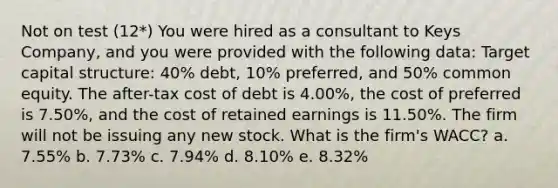 Not on test (12*) You were hired as a consultant to Keys Company, and you were provided with the following data: Target capital structure: 40% debt, 10% preferred, and 50% common equity. The after-tax cost of debt is 4.00%, the cost of preferred is 7.50%, and the cost of retained earnings is 11.50%. The firm will not be issuing any new stock. What is the firm's WACC? a. 7.55% b. 7.73% c. 7.94% d. 8.10% e. 8.32%