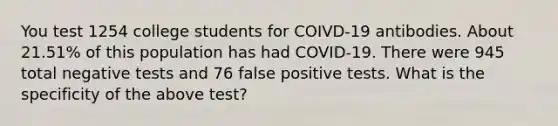 You test 1254 college students for COIVD-19 antibodies. About 21.51% of this population has had COVID-19. There were 945 total negative tests and 76 false positive tests. What is the specificity of the above test?