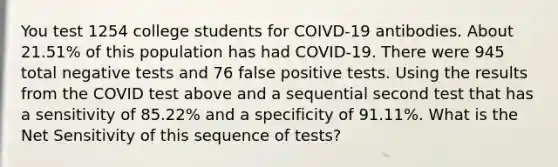 You test 1254 college students for COIVD-19 antibodies. About 21.51% of this population has had COVID-19. There were 945 total negative tests and 76 false positive tests. Using the results from the COVID test above and a sequential second test that has a sensitivity of 85.22% and a specificity of 91.11%. What is the Net Sensitivity of this sequence of tests?