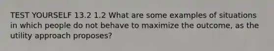 TEST YOURSELF 13.2 1.2 What are some examples of situations in which people do not behave to maximize the outcome, as the utility approach proposes?