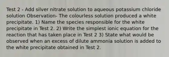 Test 2 - Add silver nitrate solution to aqueous potassium chloride solution Observation- The colourless solution produced a white precipitate. 1) Name the species responsible for the white precipitate in Test 2. 2) Write the simplest ionic equation for the reaction that has taken place in Test 2 3) State what would be observed when an excess of dilute ammonia solution is added to the white precipitate obtained in Test 2.