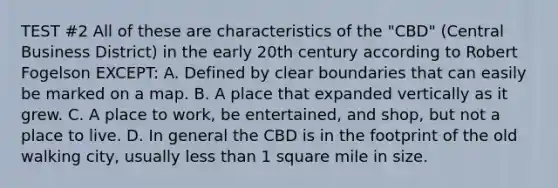 TEST #2 All of these are characteristics of the "CBD" (Central Business District) in the early 20th century according to Robert Fogelson EXCEPT: A. Defined by clear boundaries that can easily be marked on a map. B. A place that expanded vertically as it grew. C. A place to work, be entertained, and shop, but not a place to live. D. In general the CBD is in the footprint of the old walking city, usually less than 1 square mile in size.