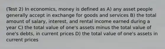 (Test 2) In economics, money is defined as A) any asset people generally accept in exchange for goods and services B) the total amount of salary, interest, and rental income earned during a year C) the total value of one's assets minus the total value of one's debts, in current prices D) the total value of one's assets in current prices