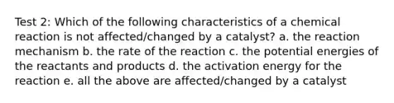 Test 2: Which of the following characteristics of a chemical reaction is not affected/changed by a catalyst? a. the reaction mechanism b. the rate of the reaction c. the potential energies of the reactants and products d. the activation energy for the reaction e. all the above are affected/changed by a catalyst