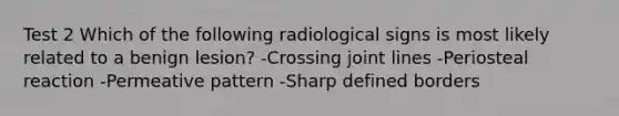 Test 2 Which of the following radiological signs is most likely related to a benign lesion? -Crossing joint lines -Periosteal reaction -Permeative pattern -Sharp defined borders