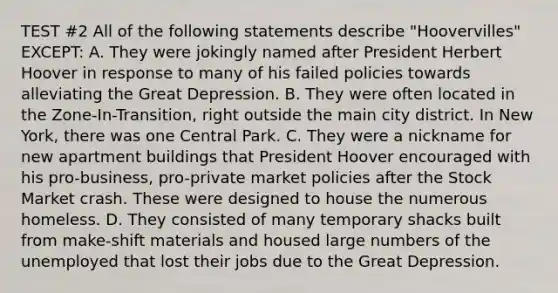 TEST #2 All of the following statements describe "Hoovervilles" EXCEPT: A. They were jokingly named after President Herbert Hoover in response to many of his failed policies towards alleviating the Great Depression. B. They were often located in the Zone-In-Transition, right outside the main city district. In New York, there was one Central Park. C. They were a nickname for new apartment buildings that President Hoover encouraged with his pro-business, pro-private market policies after the Stock Market crash. These were designed to house the numerous homeless. D. They consisted of many temporary shacks built from make-shift materials and housed large numbers of the unemployed that lost their jobs due to the Great Depression.