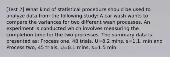 [Test 2] What kind of statistical procedure should be used to analyze data from the following study: A car wash wants to compare the variances for two different wash processes. An experiment is conducted which involves measuring the completion time for the two processes. The summary data is presented as: Process one, 48 trials, U=8.2 mins, s=1.1. min and Process two, 45 trials, U=8.1 mins, s=1.5 min.