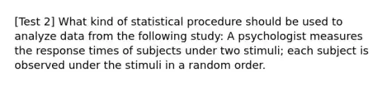 [Test 2] What kind of statistical procedure should be used to analyze data from the following study: A psychologist measures the response times of subjects under two stimuli; each subject is observed under the stimuli in a random order.