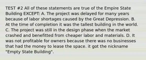 TEST #2 All of these statements are true of the Empire State Building EXCEPT: A. The project was delayed for many years because of labor shortages caused by the Great Depression. B. At the time of completion it was the tallest building in the world. C. The project was still in the design phase when the market crashed and benefitted from cheaper labor and materials. D. It was not profitable for owners because there was no businesses that had the money to lease the space. it got the nickname "Empty State Building".