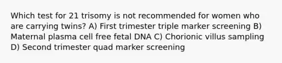 Which test for 21 trisomy is not recommended for women who are carrying twins? A) First trimester triple marker screening B) Maternal plasma cell free fetal DNA C) Chorionic villus sampling D) Second trimester quad marker screening