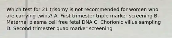 Which test for 21 trisomy is not recommended for women who are carrying twins? A. First trimester triple marker screening B. Maternal plasma cell free fetal DNA C. Chorionic villus sampling D. Second trimester quad marker screening