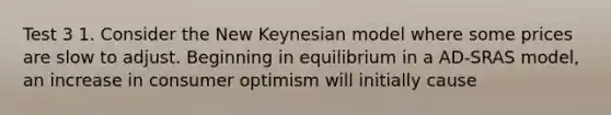 Test 3 1. Consider the New Keynesian model where some prices are slow to adjust. Beginning in equilibrium in a AD-SRAS model, an increase in consumer optimism will initially cause