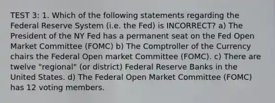 TEST 3: 1. Which of the following statements regarding the Federal Reserve System (i.e. the Fed) is INCORRECT? a) The President of the NY Fed has a permanent seat on the Fed Open Market Committee (FOMC) b) The Comptroller of the Currency chairs the Federal Open market Committee (FOMC). c) There are twelve "regional" (or district) Federal Reserve Banks in the United States. d) The Federal Open Market Committee (FOMC) has 12 voting members.