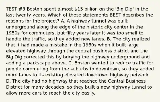 TEST #3 Boston spent almost 15 billion on the 'Big Dig' in the last twenty years. Which of these statements BEST describes the reasons for the project? A. A highway tunnel was built underground along the edge of the historic city center in the 1950s for commuters, but fifty years later it was too small to handle the traffic, so they added new lanes. B. The city realized that it had made a mistake in the 1950s when it built large elevated highway through the central business district and the Big Dig corrected this by burying the highway underground and adding a parkscape above. C. Boston wanted to reduce traffic for people commuting from the suburbs to downtown, so they added more lanes to its existing elevated downtown highway network. D. The city had no highway that reached the Central Business District for many decades, so they built a new highway tunnel to allow more cars to reach the city easily.