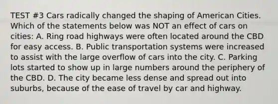 TEST #3 Cars radically changed the shaping of American Cities. Which of the statements below was NOT an effect of cars on cities: A. Ring road highways were often located around the CBD for easy access. B. Public transportation systems were increased to assist with the large overflow of cars into the city. C. Parking lots started to show up in large numbers around the periphery of the CBD. D. The city became less dense and spread out into suburbs, because of the ease of travel by car and highway.