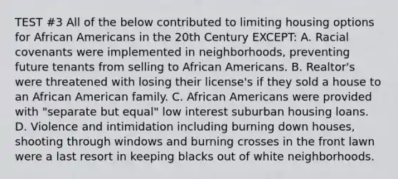 TEST #3 All of the below contributed to limiting housing options for African Americans in the 20th Century EXCEPT: A. Racial covenants were implemented in neighborhoods, preventing future tenants from selling to African Americans. B. Realtor's were threatened with losing their license's if they sold a house to an African American family. C. African Americans were provided with "separate but equal" low interest suburban housing loans. D. Violence and intimidation including burning down houses, shooting through windows and burning crosses in the front lawn were a last resort in keeping blacks out of white neighborhoods.