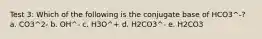 Test 3: Which of the following is the conjugate base of HCO3^-? a. CO3^2- b. OH^- c. H3O^+ d. H2CO3^- e. H2CO3