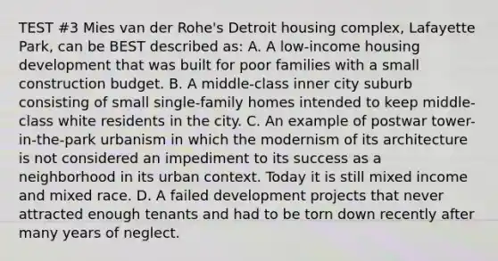 TEST #3 Mies van der Rohe's Detroit housing complex, Lafayette Park, can be BEST described as: A. A low-income housing development that was built for poor families with a small construction budget. B. A middle-class inner city suburb consisting of small single-family homes intended to keep middle-class white residents in the city. C. An example of postwar tower-in-the-park urbanism in which the modernism of its architecture is not considered an impediment to its success as a neighborhood in its urban context. Today it is still mixed income and mixed race. D. A failed development projects that never attracted enough tenants and had to be torn down recently after many years of neglect.