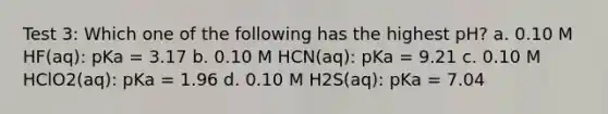 Test 3: Which one of the following has the highest pH? a. 0.10 M HF(aq): pKa = 3.17 b. 0.10 M HCN(aq): pKa = 9.21 c. 0.10 M HClO2(aq): pKa = 1.96 d. 0.10 M H2S(aq): pKa = 7.04