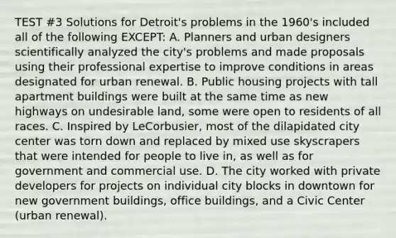 TEST #3 Solutions for Detroit's problems in the 1960's included all of the following EXCEPT: A. Planners and urban designers scientifically analyzed the city's problems and made proposals using their professional expertise to improve conditions in areas designated for urban renewal. B. Public housing projects with tall apartment buildings were built at the same time as new highways on undesirable land, some were open to residents of all races. C. Inspired by LeCorbusier, most of the dilapidated city center was torn down and replaced by mixed use skyscrapers that were intended for people to live in, as well as for government and commercial use. D. The city worked with private developers for projects on individual city blocks in downtown for new government buildings, office buildings, and a Civic Center (urban renewal).