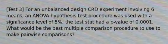 [Test 3] For an unbalanced design CRD experiment involving 6 means, an ANOVA hypothesis test procedure was used with a significance level of 5%; the test stat had a p-value of 0.0001. What would be the best multiple comparison procedure to use to make pairwise comparisons?